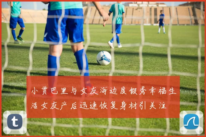 小贾巴里与女友海边度假秀幸福生活女友产后迅速恢复身材引关注