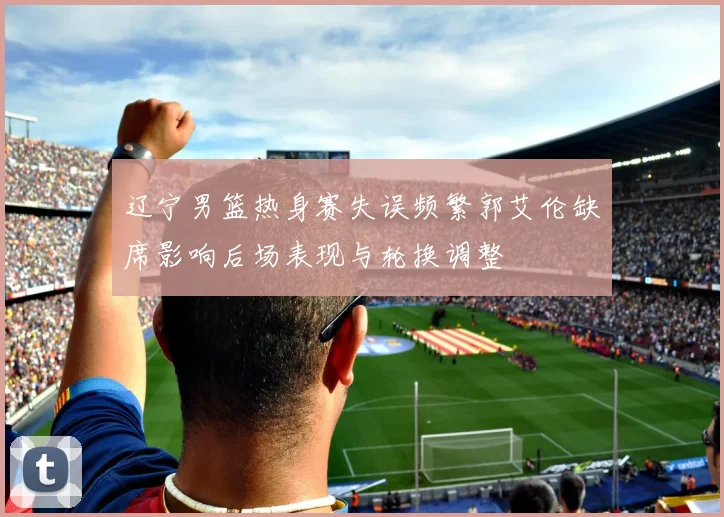 辽宁男篮热身赛失误频繁郭艾伦缺席影响后场表现与轮换调整