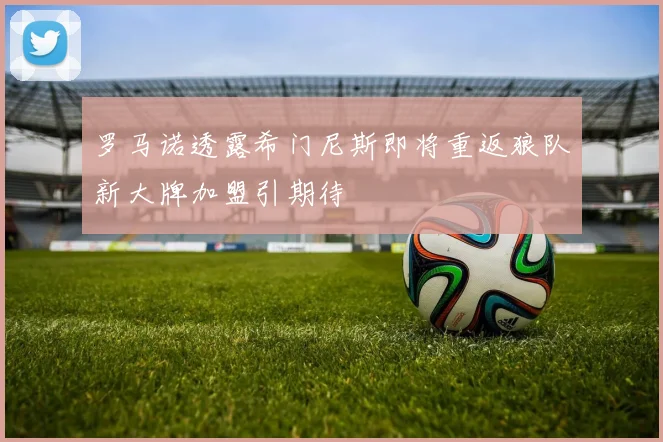 罗马诺透露希门尼斯即将重返狼队新大牌加盟引期待