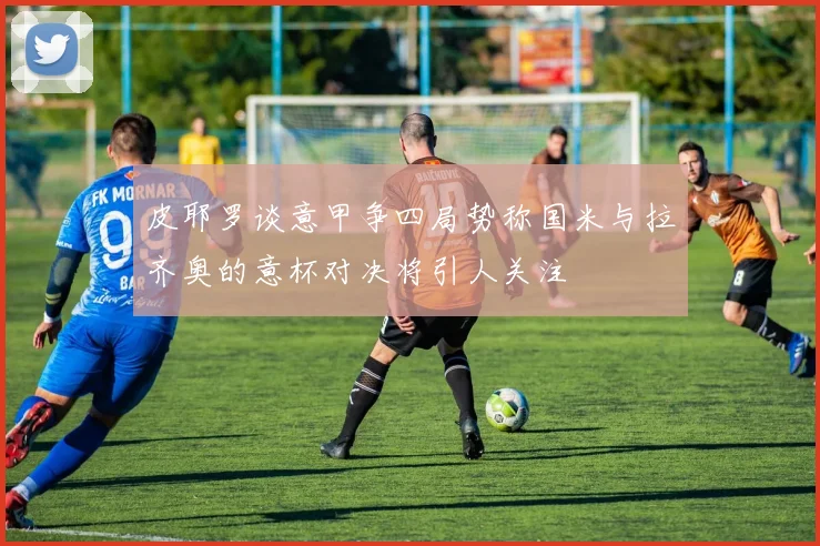 皮耶罗谈意甲争四局势称国米与拉齐奥的意杯对决将引人关注