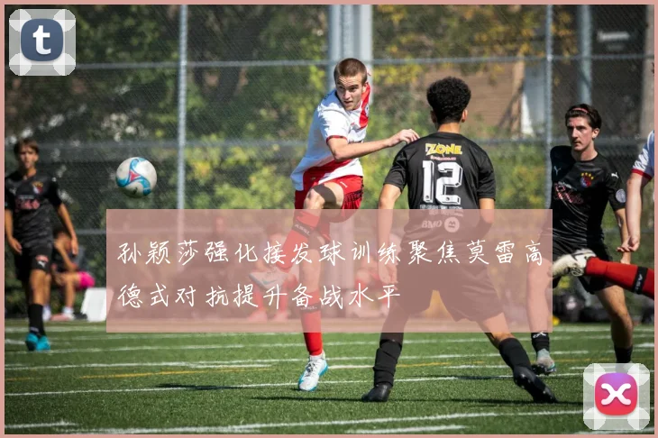 孙颖莎强化接发球训练聚焦莫雷高德式对抗提升备战水平