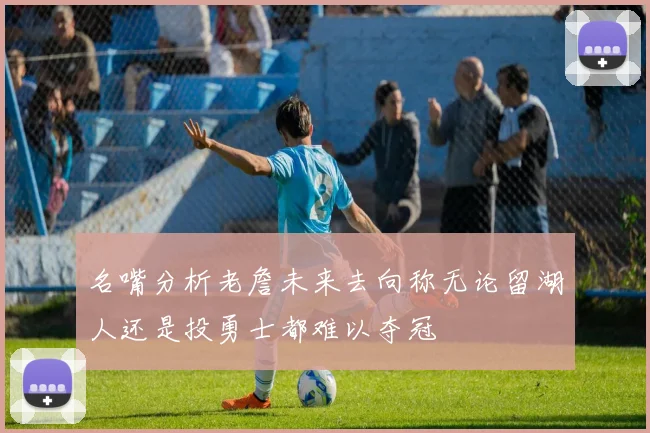 名嘴分析老詹未来去向称无论留湖人还是投勇士都难以夺冠