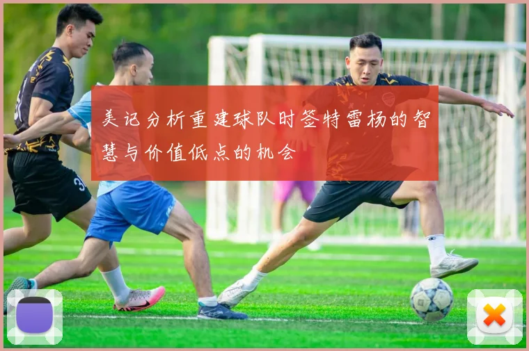 美记分析重建球队时签特雷杨的智慧与价值低点的机会