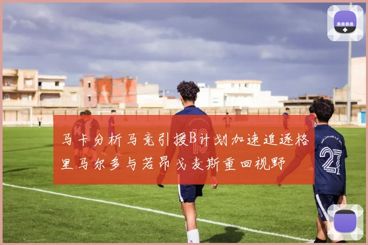 马卡分析马竞引援B计划加速追逐格里马尔多与若昂戈麦斯重回视野