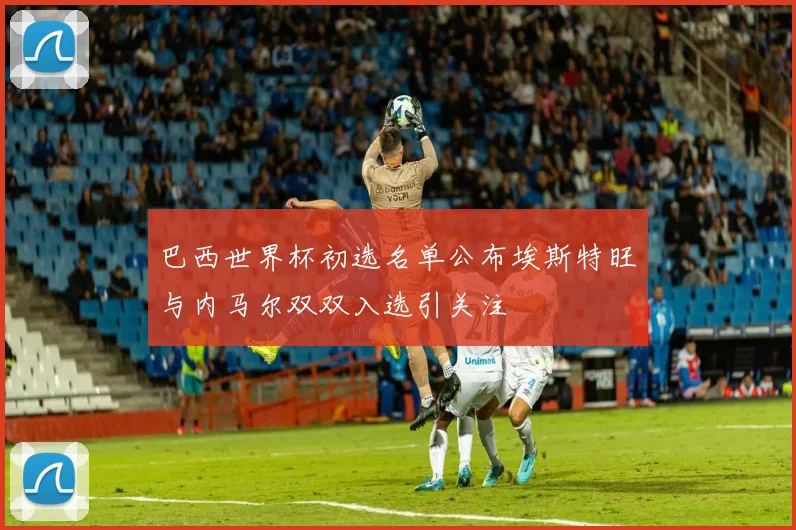 巴西世界杯初选名单公布埃斯特旺与内马尔双双入选引关注