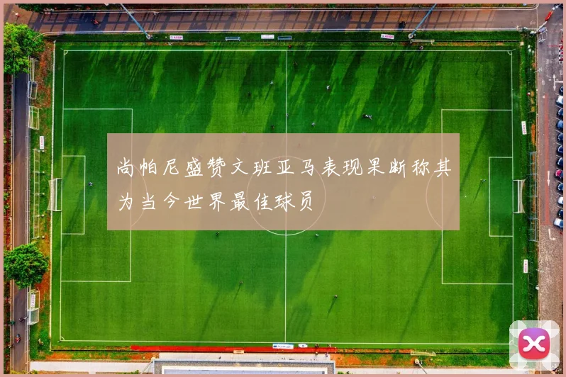 尚帕尼盛赞文班亚马表现果断称其为当今世界最佳球员
