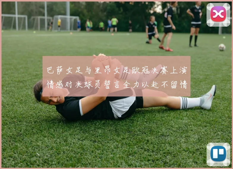 巴萨女足与里昂女足欧冠决赛上演情感对决球员誓言全力以赴不留情面