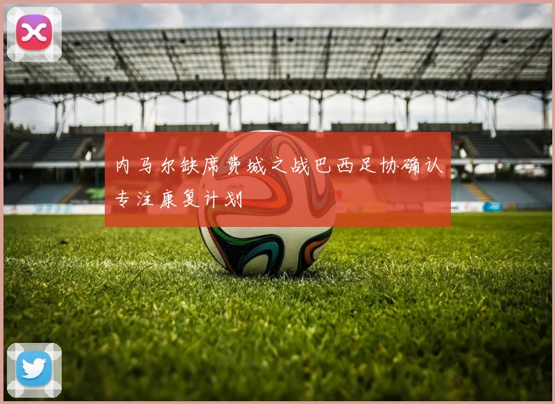 内马尔缺席费城之战巴西足协确认专注康复计划