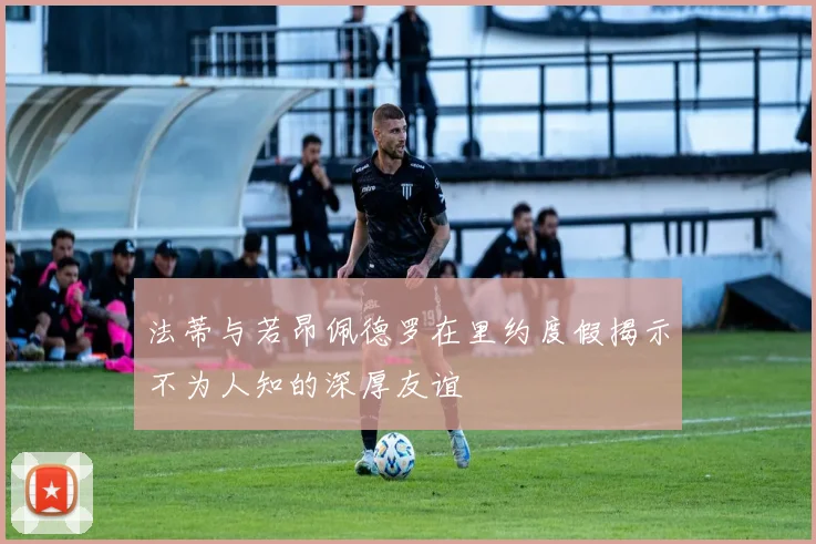 法蒂与若昂佩德罗在里约度假揭示不为人知的深厚友谊