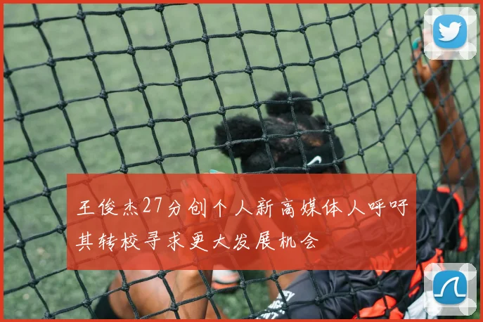 王俊杰27分创个人新高媒体人呼吁其转校寻求更大发展机会