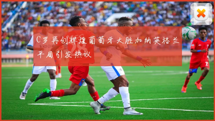 C罗再创辉煌葡萄牙大胜加纳英格兰平局引发热议
