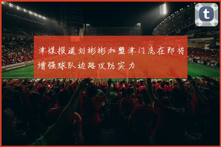 津媒报道刘彬彬加盟津门虎在即将增强球队边路攻防实力
