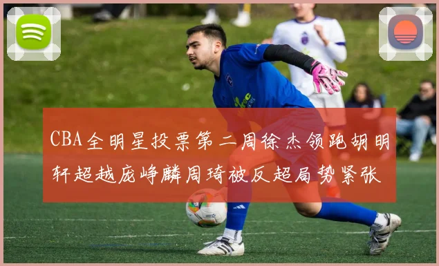 CBA全明星投票第二周徐杰领跑胡明轩超越庞峥麟周琦被反超局势紧张