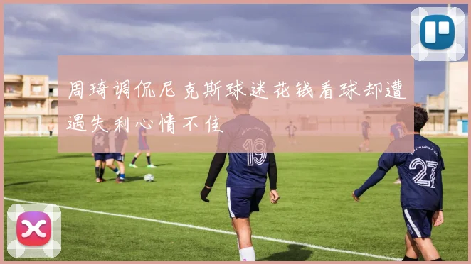 周琦调侃尼克斯球迷花钱看球却遭遇失利心情不佳