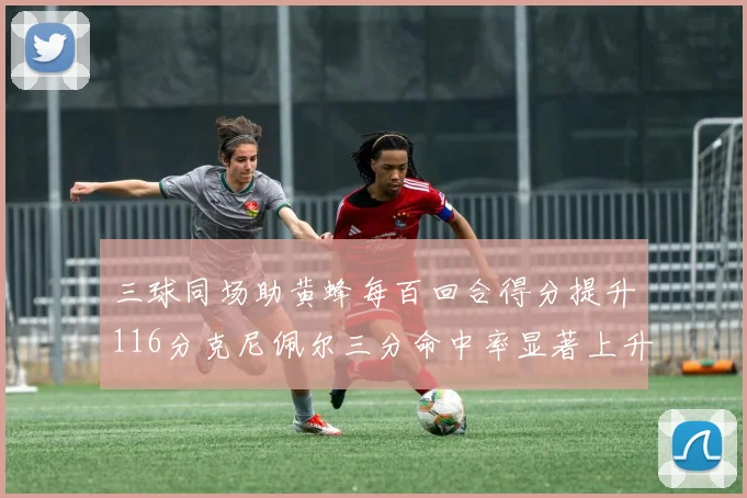 三球同场助黄蜂每百回合得分提升116分克尼佩尔三分命中率显著上升近10