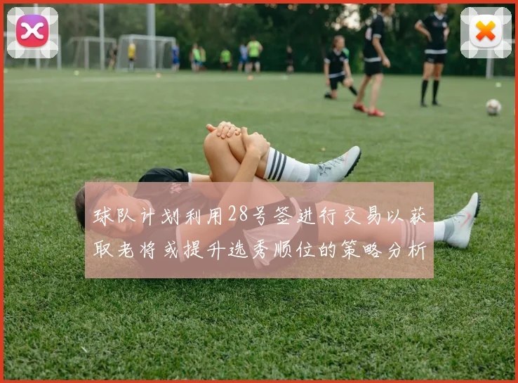 球队计划利用28号签进行交易以获取老将或提升选秀顺位的策略分析