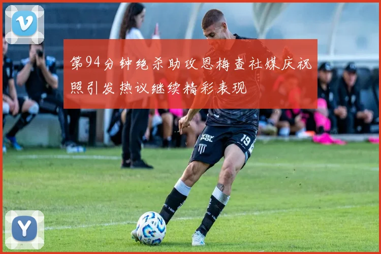 第94分钟绝杀助攻恩梅查社媒庆祝照引发热议继续精彩表现