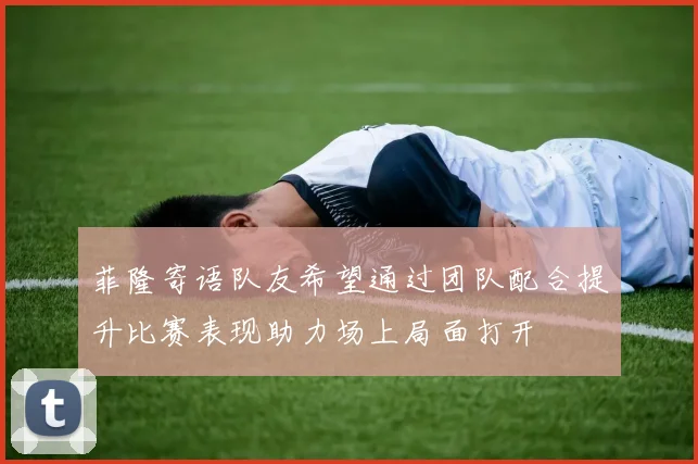 菲隆寄语队友希望通过团队配合提升比赛表现助力场上局面打开