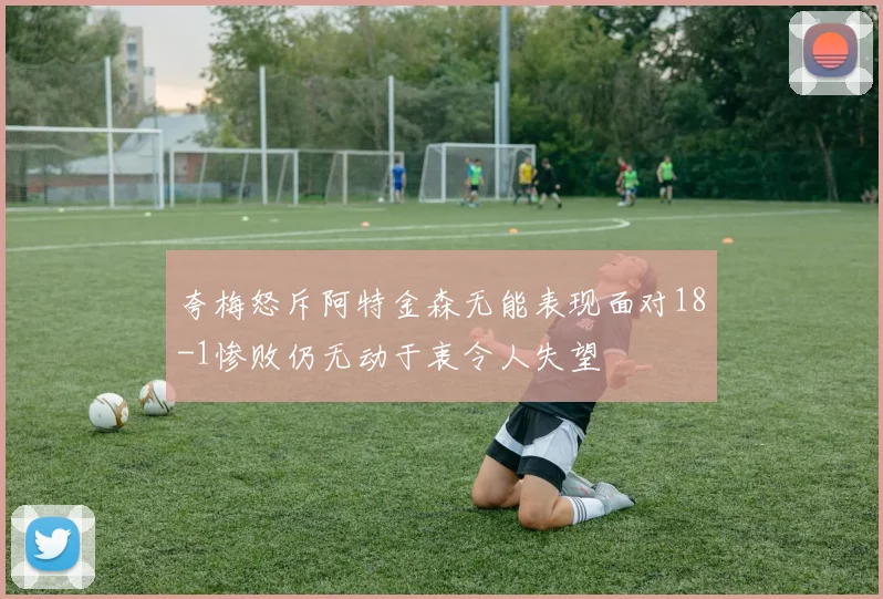 夸梅怒斥阿特金森无能表现面对18-1惨败仍无动于衷令人失望