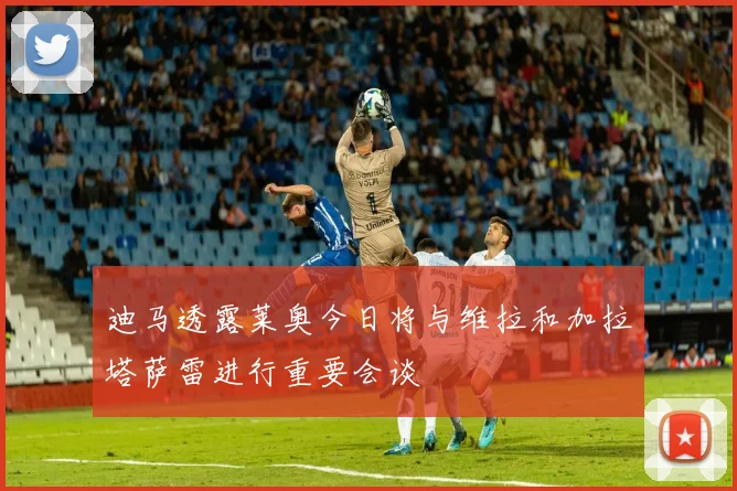 迪马透露莱奥今日将与维拉和加拉塔萨雷进行重要会谈