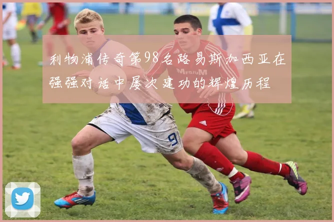 利物浦传奇第98名路易斯加西亚在强强对话中屡次建功的辉煌历程