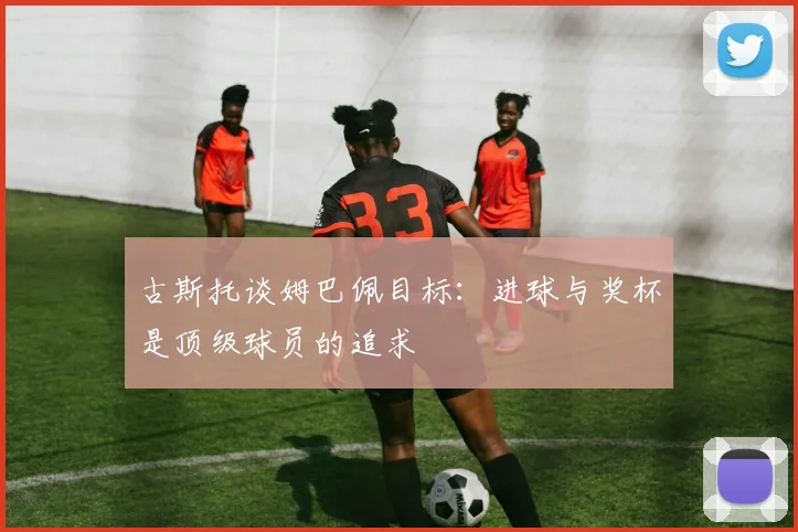 古斯托谈姆巴佩目标：进球与奖杯是顶级球员的追求