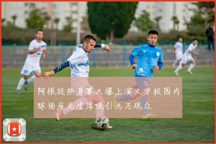 阿根廷热身赛火爆上演大学校园内球场座无虚席吸引九万观众