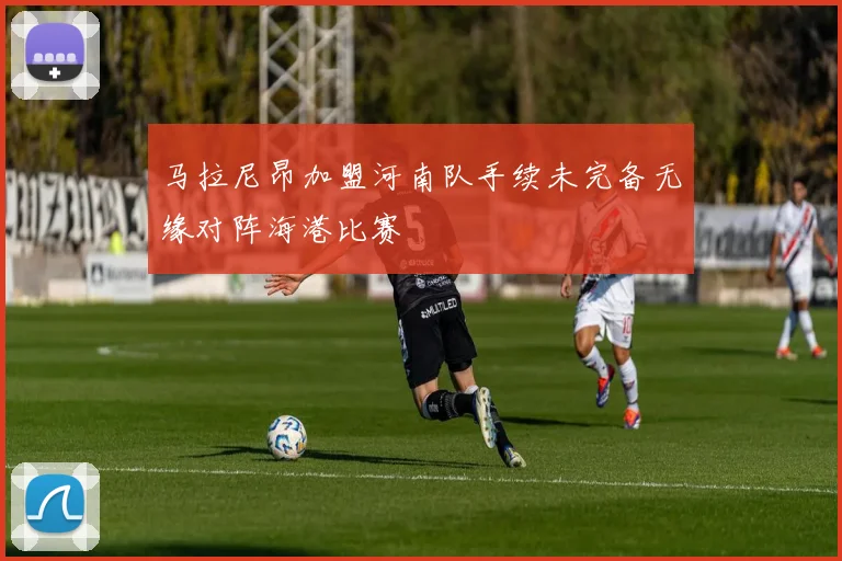 马拉尼昂加盟河南队手续未完备无缘对阵海港比赛
