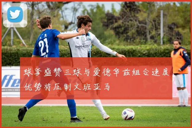 球爹盛赞三球与爱德华兹组合速度优势将压制文班亚马