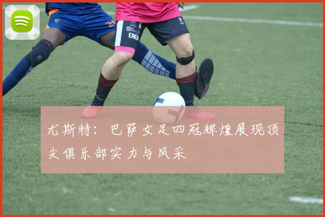 尤斯特：巴萨女足四冠辉煌展现顶尖俱乐部实力与风采