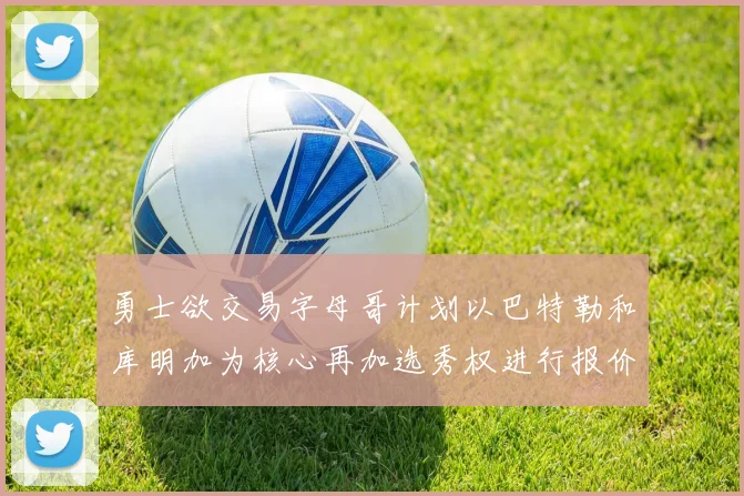 勇士欲交易字母哥计划以巴特勒和库明加为核心再加选秀权进行报价