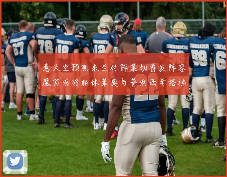 意天空预测米兰对阵莱切首发阵容魔笛或将轮休莱奥与普利西奇搭档出战