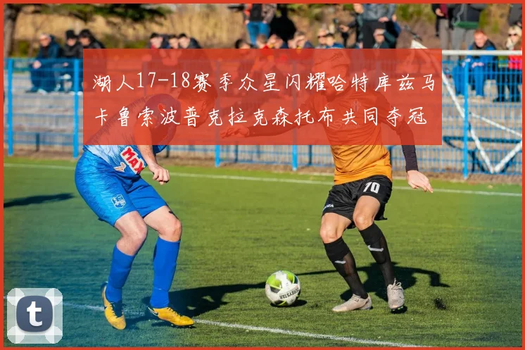 湖人17-18赛季众星闪耀哈特库兹马卡鲁索波普克拉克森托布共同夺冠的辉煌时刻