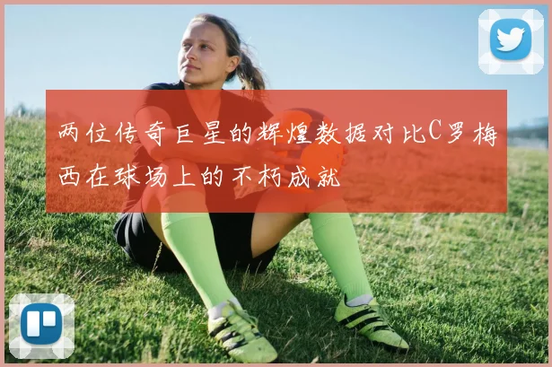 两位传奇巨星的辉煌数据对比C罗梅西在球场上的不朽成就
