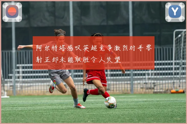 阿尔特塔感叹英超竞争激烈对手零射正却未能取胜令人失望