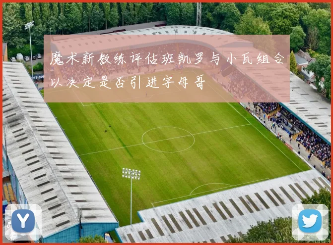 魔术新教练评估班凯罗与小瓦组合以决定是否引进字母哥