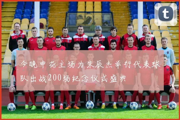 今晚申花主场为朱辰杰举行代表球队出战200场纪念仪式盛典