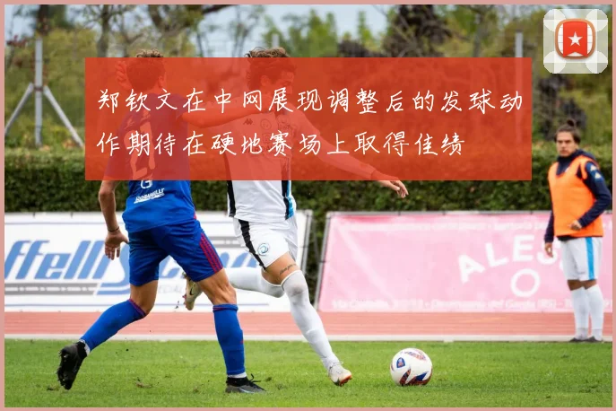 郑钦文在中网展现调整后的发球动作期待在硬地赛场上取得佳绩