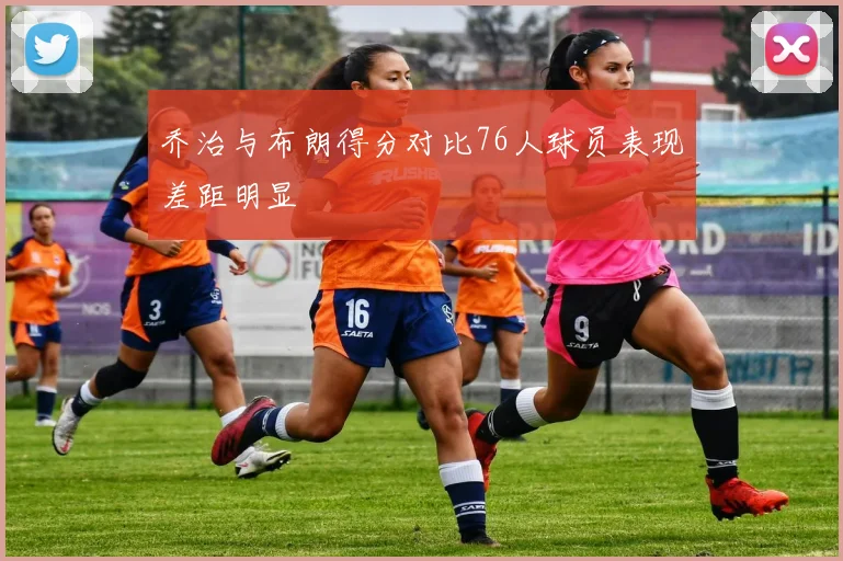 乔治与布朗得分对比76人球员表现差距明显